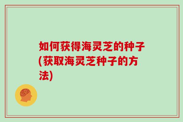 如何获得海灵芝的种子(获取海灵芝种子的方法)