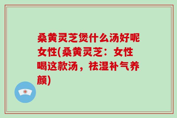 桑黄灵芝煲什么汤好呢女性(桑黄灵芝：女性喝这款汤，祛湿补气养颜)