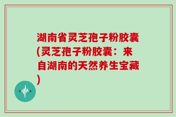 湖南省灵芝孢子粉胶囊(灵芝孢子粉胶囊：来自湖南的天然养生宝藏)