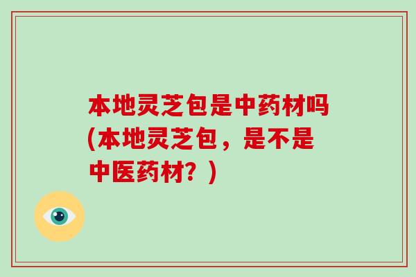 本地灵芝包是中药材吗(本地灵芝包，是不是中医药材？)