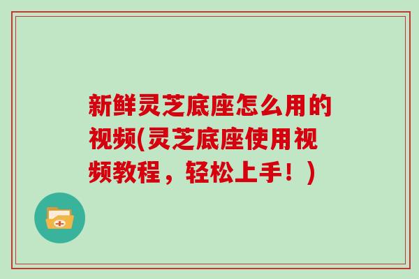 新鲜灵芝底座怎么用的视频(灵芝底座使用视频教程，轻松上手！)