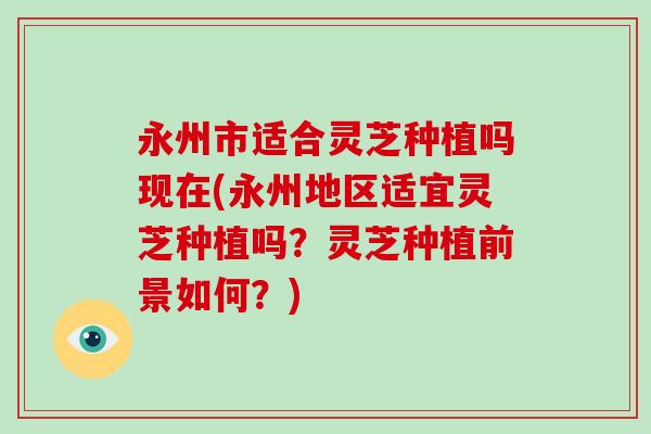 永州市适合灵芝种植吗现在(永州地区适宜灵芝种植吗？灵芝种植前景如何？)