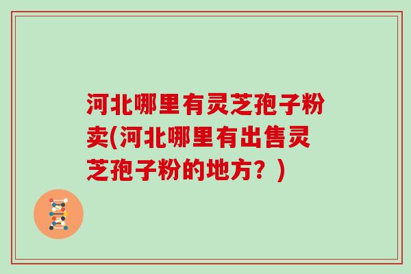 河北哪里有灵芝孢子粉卖(河北哪里有出售灵芝孢子粉的地方？)