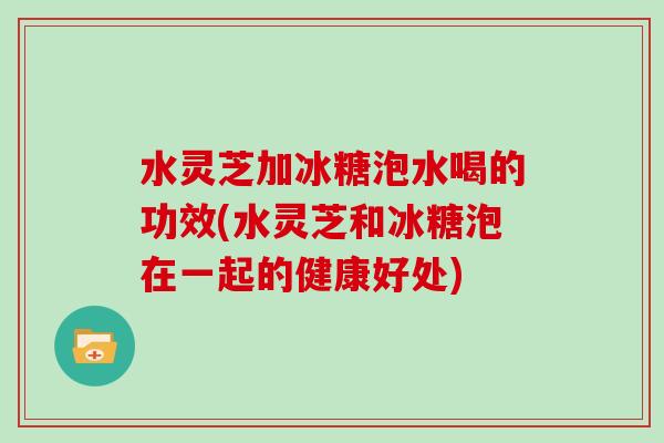 水灵芝加冰糖泡水喝的功效(水灵芝和冰糖泡在一起的健康好处)-第1张图片-灵芝大师 水灵芝加冰糖泡水喝的功效(水灵芝和冰糖泡在一起的健康好处)-第1张图片-灵芝大师