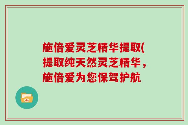 施倍爱灵芝精华提取(提取纯天然灵芝精华，施倍爱为您保驾护航