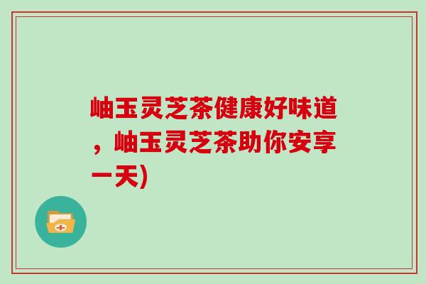 岫玉灵芝茶健康好味道，岫玉灵芝茶助你安享一天)
