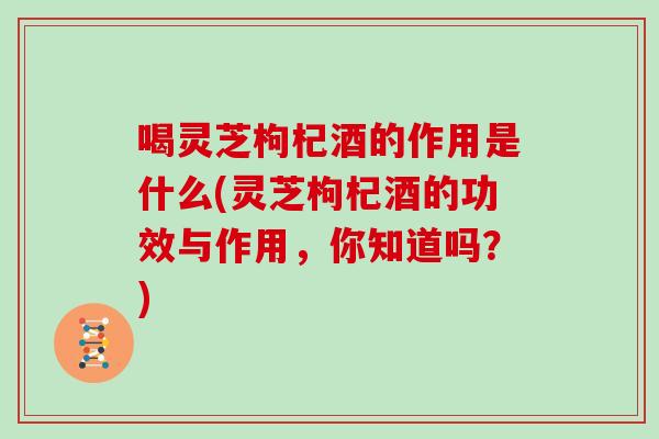 喝灵芝枸杞酒的作用是什么(灵芝枸杞酒的功效与作用，你知道吗？)