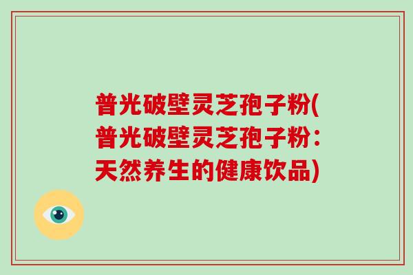 普光破壁灵芝孢子粉(普光破壁灵芝孢子粉:天然养生的健康饮品)-第1张图片-灵芝大师 普光破壁灵芝孢子粉(普光破壁灵芝孢子粉:天然养生的健康饮品)-第1张图片-灵芝大师