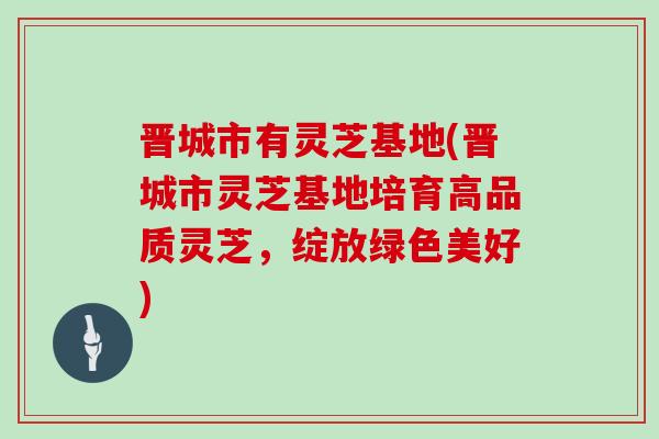 晋城市有灵芝基地(晋城市灵芝基地培育高品质灵芝，绽放绿色美好)