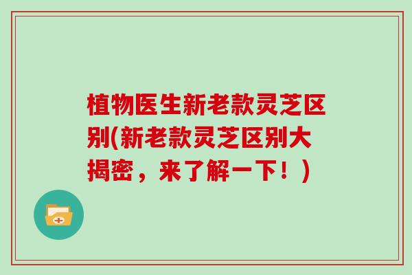 植物医生新老款灵芝区别(新老款灵芝区别大揭密，来了解一下！)