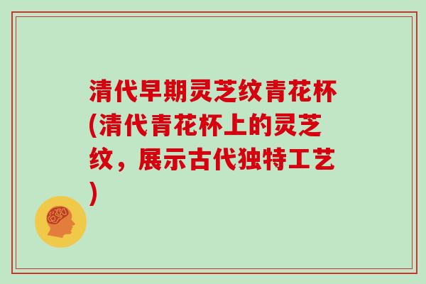 清代早期灵芝纹青花杯(清代青花杯上的灵芝纹，展示古代独特工艺)