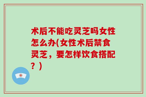 术后不能吃灵芝吗女性怎么办(女性术后禁食灵芝，要怎样饮食搭配？)