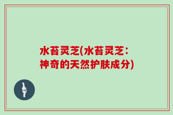 水苔灵芝(水苔灵芝:神奇的天然护肤成分)-第1张图片-灵芝大师 水苔灵芝(水苔灵芝:神奇的天然护肤成分)-第1张图片-灵芝大师