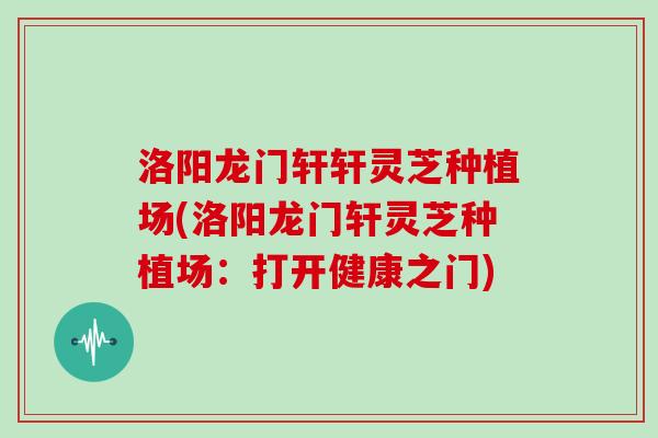 洛阳龙门轩轩灵芝种植场(洛阳龙门轩灵芝种植场：打开健康之门)-第1张图片-灵芝大师