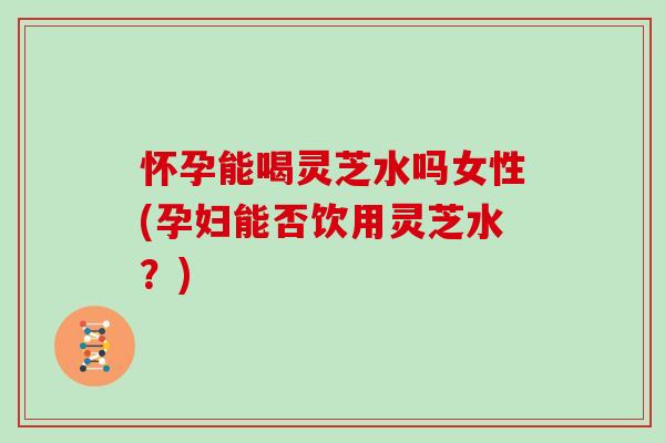 怀孕能喝灵芝水吗女性(孕妇能否饮用灵芝水？)