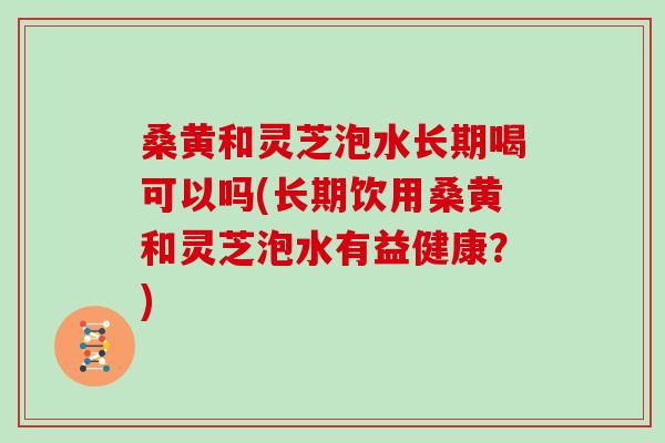 桑黄和灵芝泡水长期喝可以吗(长期饮用桑黄和灵芝泡水有益健康？)