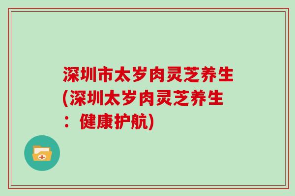 深圳市太岁肉灵芝养生(深圳太岁肉灵芝养生：健康护航)