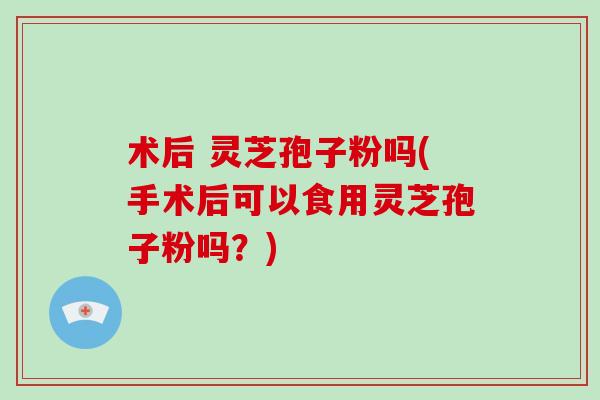 术后 灵芝孢子粉吗(手术后可以食用灵芝孢子粉吗?)-第1张图片-灵芝大师 术后 灵芝孢子粉吗(手术后可以食用灵芝孢子粉吗?)-第1张图片-灵芝大师