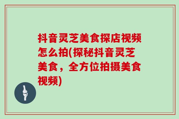 抖音灵芝美食探店视频怎么拍(探秘抖音灵芝美食，全方位拍摄美食视频)