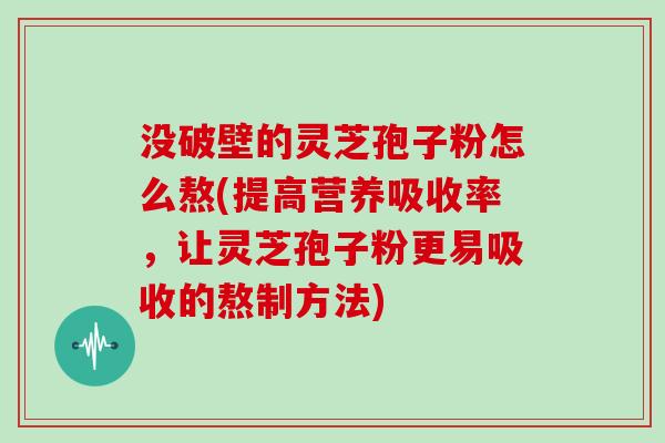 没破壁的灵芝孢子粉怎么熬(提高营养吸收率，让灵芝孢子粉更易吸收的熬制方法)