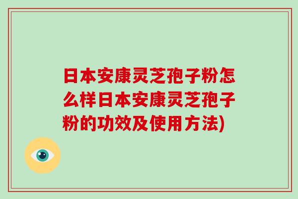 日本安康灵芝孢子粉怎么样日本安康灵芝孢子粉的功效及使用方法)