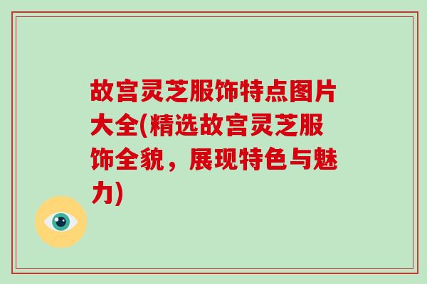 故宫灵芝服饰特点图片大全(精选故宫灵芝服饰全貌，展现特色与魅力)