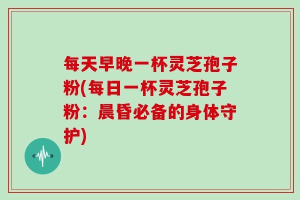 每天早晚一杯灵芝孢子粉(每日一杯灵芝孢子粉：晨昏必备的身体守护)
