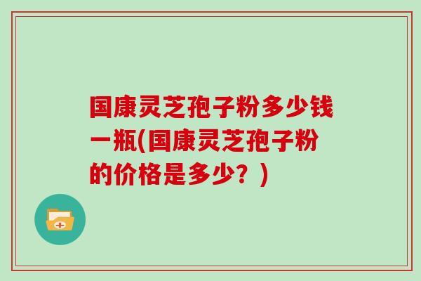 国康灵芝孢子粉多少钱一瓶(国康灵芝孢子粉的价格是多少？)