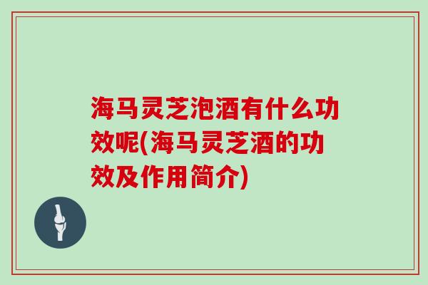 海马灵芝泡酒有什么功效呢(海马灵芝酒的功效及作用简介)