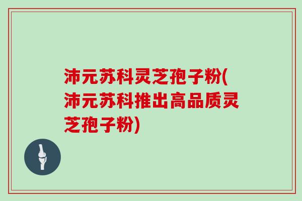 沛元苏科灵芝孢子粉(沛元苏科推出高品质灵芝孢子粉)-第1张图片-灵芝大师 沛元苏科灵芝孢子粉(沛元苏科推出高品质灵芝孢子粉)-第1张图片-灵芝大师