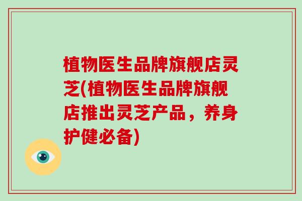 植物医生品牌旗舰店灵芝(植物医生品牌旗舰店推出灵芝产品，养身护健必备)