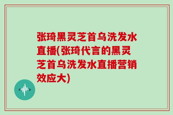 张琦黑灵芝首乌洗发水直播(张琦代言的黑灵芝首乌洗发水直播营销效应大)