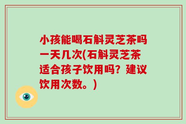 小孩能喝石斛灵芝茶吗一天几次(石斛灵芝茶适合孩子饮用吗？建议饮用次数。)
