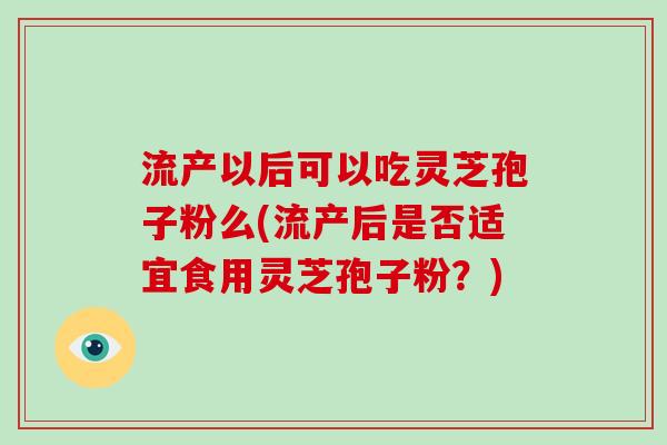 流产以后可以吃灵芝孢子粉么(流产后是否适宜食用灵芝孢子粉？)