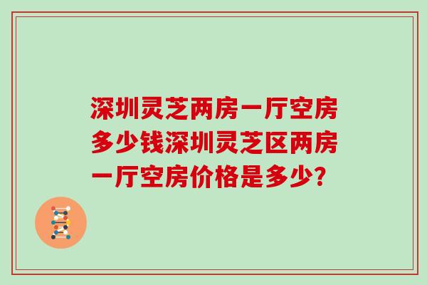 深圳灵芝两房一厅空房多少钱深圳灵芝区两房一厅空房价格是多少？