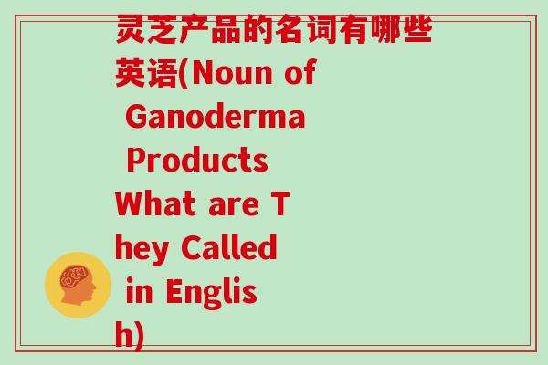 灵芝产品的名词有哪些英语(Noun of Ganoderma Products What are They Called in English)