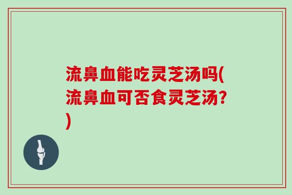 流鼻血能吃灵芝汤吗(流鼻血可否食灵芝汤？)