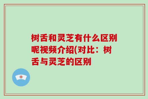 树舌和灵芝有什么区别呢视频介绍(对比：树舌与灵芝的区别