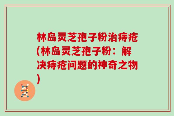 林岛灵芝孢子粉治痔疮(林岛灵芝孢子粉：解决痔疮问题的神奇之物)