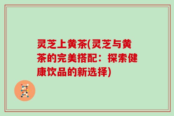 灵芝上黄茶(灵芝与黄茶的完美搭配：探索健康饮品的新选择)
