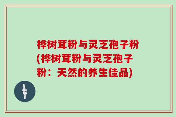桦树茸粉与灵芝孢子粉(桦树茸粉与灵芝孢子粉：天然的养生佳品)