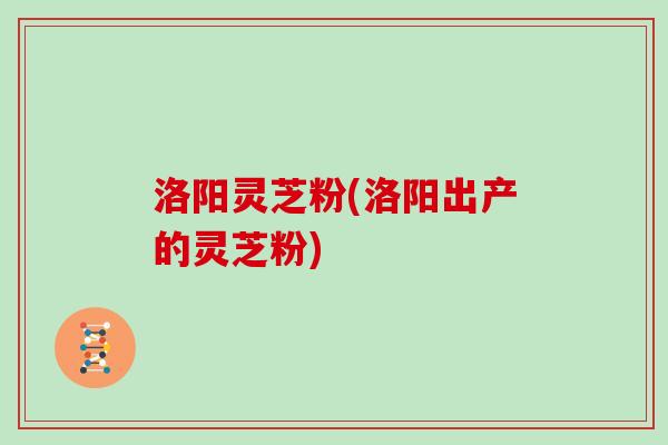 洛阳灵芝粉(洛阳出产的灵芝粉)