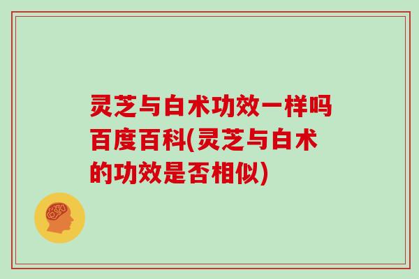 灵芝与白术功效一样吗百度百科(灵芝与白术的功效是否相似)