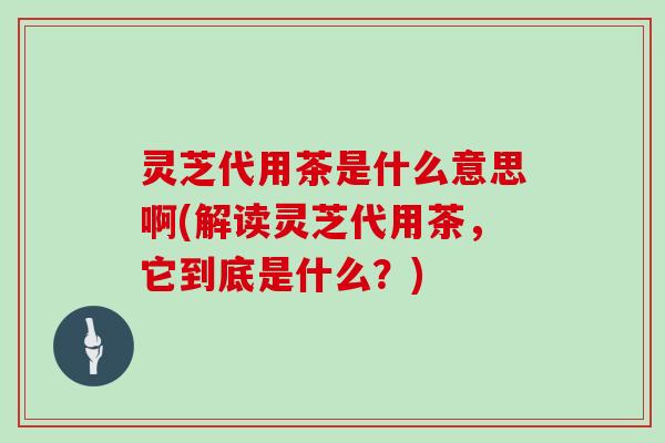灵芝代用茶是什么意思啊(解读灵芝代用茶，它到底是什么？)
