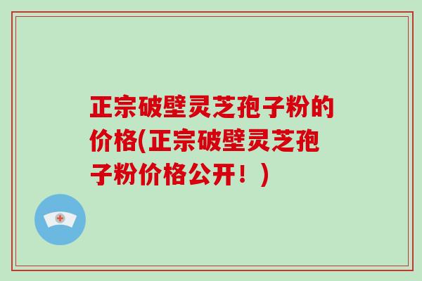 正宗破壁灵芝孢子粉的价格(正宗破壁灵芝孢子粉价格公开！)