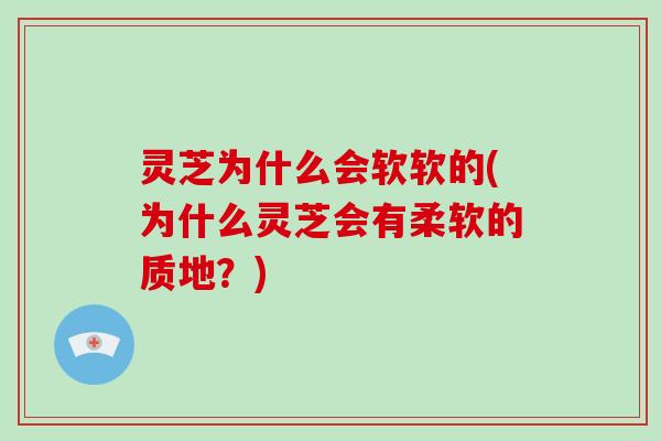 灵芝为什么会软软的(为什么灵芝会有柔软的质地？)