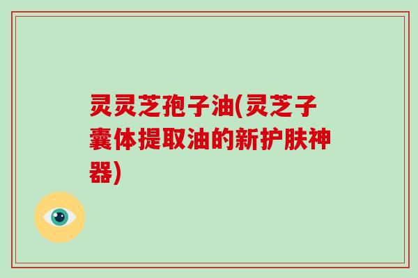 灵灵芝孢子油(灵芝子囊体提取油的新护肤神器)