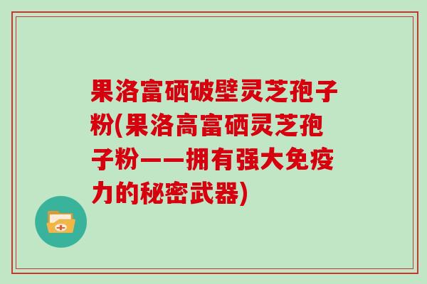 果洛富硒破壁灵芝孢子粉(果洛高富硒灵芝孢子粉——拥有强大免疫力的秘密武器)-第1张图片-灵芝大师 果洛富硒破壁灵芝孢子粉(果洛高富硒灵芝孢子粉——拥有强大免疫力的秘密武器)-第1张图片-灵芝大师