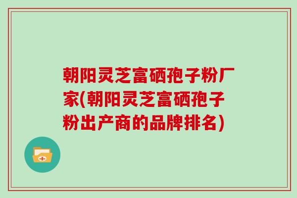 朝阳灵芝富硒孢子粉厂家(朝阳灵芝富硒孢子粉出产商的品牌排名)