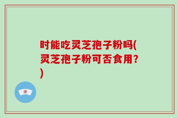 时能吃灵芝孢子粉吗(灵芝孢子粉可否食用？)